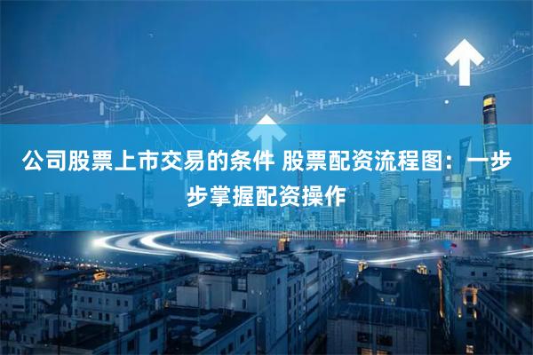 公司股票上市交易的条件 股票配资流程图:一步步掌握配资操作
