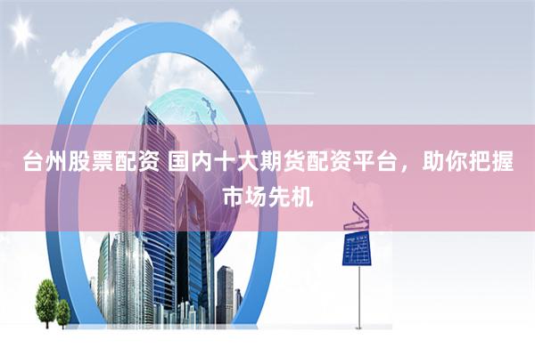 台州股票配资 国内十大期货配资平台,助你把握市场先机
