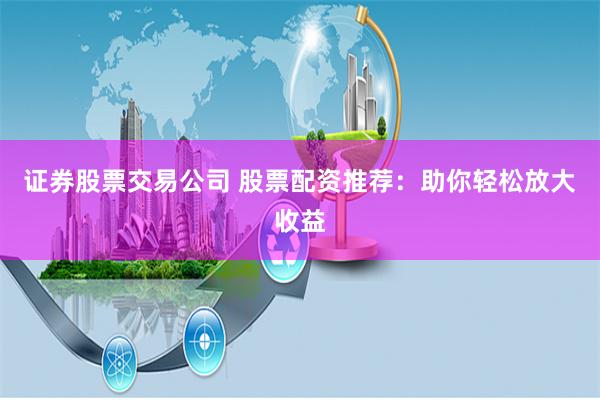证券股票交易公司 股票配资推荐:助你轻松放大收益