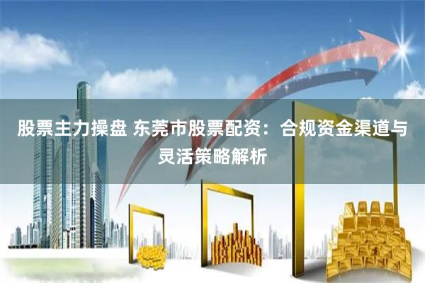 股票主力操盘 东莞市股票配资：合规资金渠道与灵活策略解析