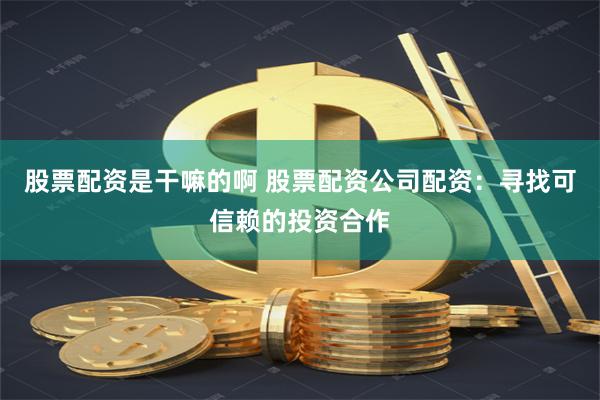 股票配资是干嘛的啊 股票配资公司配资：寻找可信赖的投资合作